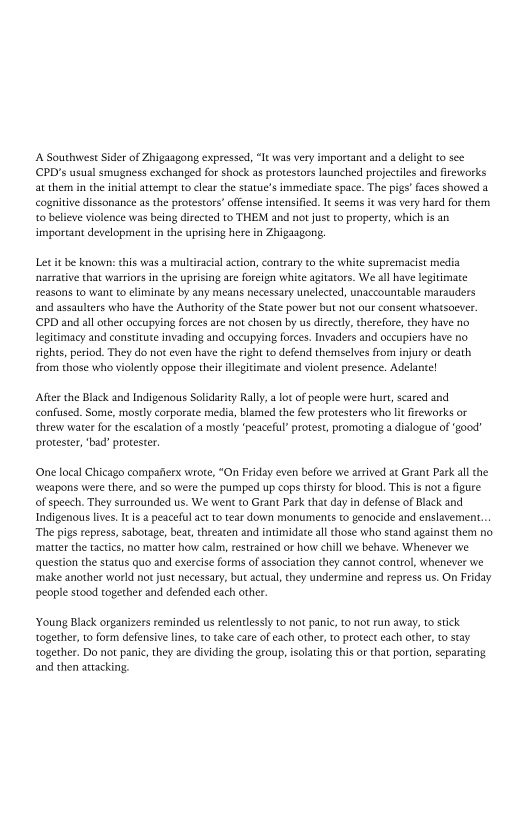 A Southwest Sider of Zhigaagong expressed, “It was very important and a delight to see
PD's usual smugness exchanged for shock as protestors launched projectiles and fireworks
at them in the intial attempt to clear the statue's immediate space. The pigs’ faces showed a
cognitive dissonance as the protestors’ offense intensified. It seems it was very hard for them
to believe violence was being directed to THEM and not just to property, which is an
important development in the uprising here in Zhigaagong.

Let it be known: this was a multiracial action, contrary to the white supremacist media
narrative that wartiors in the uprising are foreign white agitators. We all have legitimate
reasons to want to eliminate by any means necessary unelected, unaccountable marauders
and assaulters who have the Authority of the State power but not our consent whatsoever.
CPD and all other occupying forces are not chosen by us directly, cherefore, they have no
legitimacy and constitute invading and occupying forces. Invaders and occupiers have no
rights, period. They do not even have the right to defend themselves from injury or death
from those who violently oppose their illegitimate and violent presence, Adelante!

After the Black and Indigenous Solidarity Rally, alot of people were hurt, scared and
confused. Some, mostly corporate medi, blamed the few protesters who lt fireworks or
‘threw water for the escalation of a mostly ‘peaceful’ protest, promoting a dialogue of ‘good’
protester, ‘bad’ protester.

(One local Chicago compatterx wrote, “On Friday even before we arrived at Grant Park all the
‘weapons were there, and so were the pumped up cops thirsty for blood. This is not a figure
of speech, They surrounded us. We went to Grant Park that day in defense of Black and
Indigenous lives. It is a peaceful act to tear down monuments to genocide and enslavement.
The pigs repress, sabotage, beat, threaten and intimidate all those who stand against them no
matter the tactics, no matter how calm, restrained or how chill we behave, Whenever we
{question the status quo and exercise forms of association they cannot control, whenever we
:make another world not just necessary, but actual, they undermine and repress us. On Friday
people stood together and defended each other.

‘Young Black organizers reminded us relentlessly to not panic, to not run away, to stick
together, to form defensive lines, ro take care of each other, to protect each other, to stay
together. Do not panic, they are dividing the group, isolating this or that portion, separating
and then attacking,
